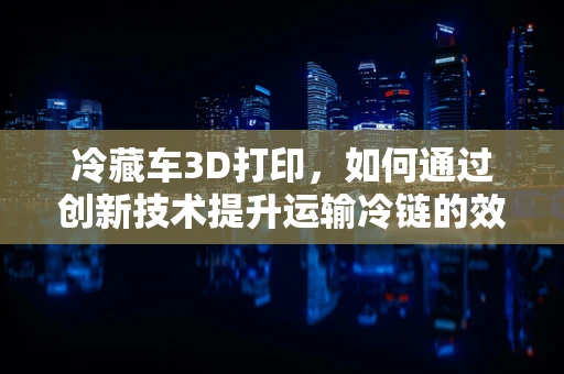 冷藏车3D打印，如何通过创新技术提升运输冷链的效率与质量？