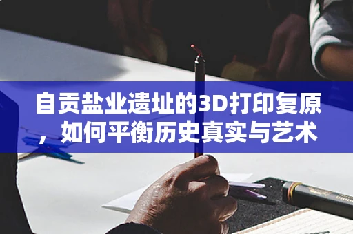 自贡盐业遗址的3D打印复原，如何平衡历史真实与艺术创新？
