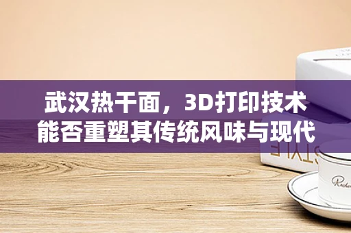 武汉热干面，3D打印技术能否重塑其传统风味与现代创新？