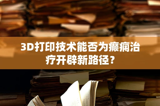 3D打印技术能否为癫痫治疗开辟新路径？