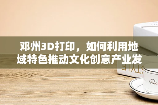 邓州3D打印，如何利用地域特色推动文化创意产业发展？