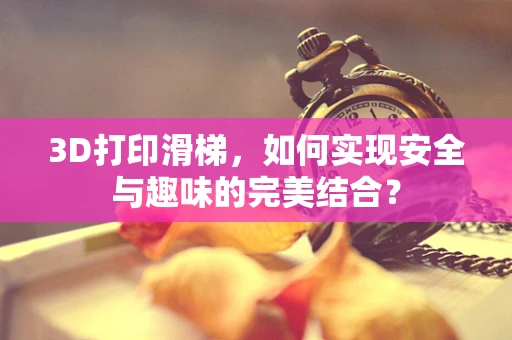 3D打印滑梯，如何实现安全与趣味的完美结合？
