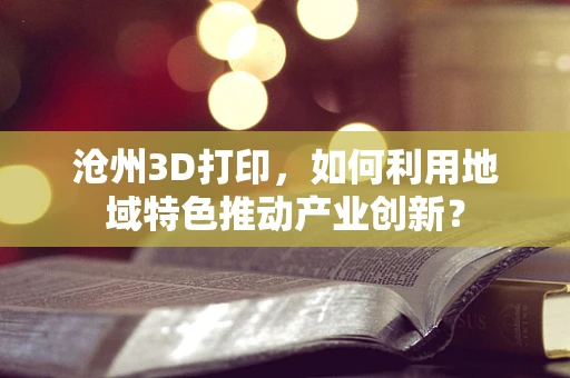 沧州3D打印，如何利用地域特色推动产业创新？