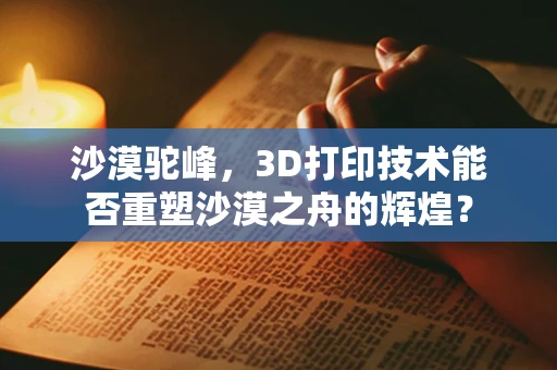 沙漠驼峰，3D打印技术能否重塑沙漠之舟的辉煌？