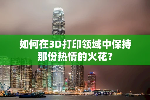 如何在3D打印领域中保持那份热情的火花？
