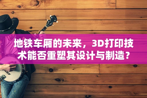 地铁车厢的未来，3D打印技术能否重塑其设计与制造？