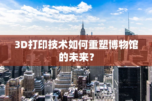 3D打印技术如何重塑博物馆的未来？