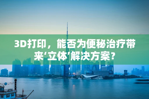 3D打印，能否为便秘治疗带来‘立体’解决方案？