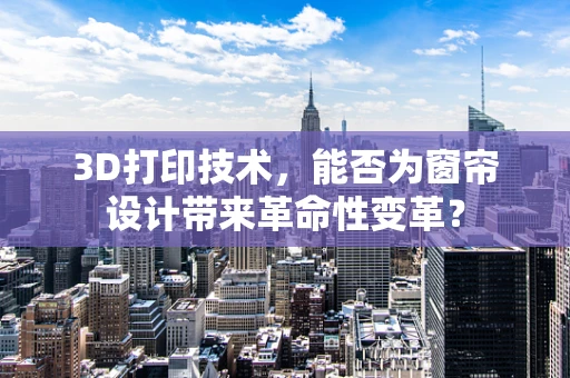 3D打印技术，能否为窗帘设计带来革命性变革？