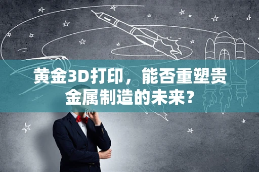 黄金3D打印，能否重塑贵金属制造的未来？