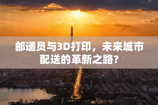 邮递员与3D打印，未来城市配送的革新之路？
