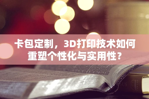 卡包定制，3D打印技术如何重塑个性化与实用性？