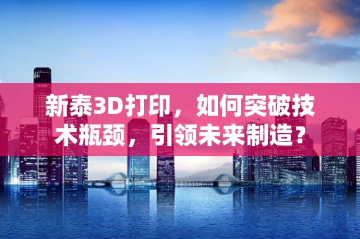 新泰3D打印，如何突破技术瓶颈，引领未来制造？