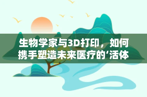 生物学家与3D打印，如何携手塑造未来医疗的‘活体’奇迹？