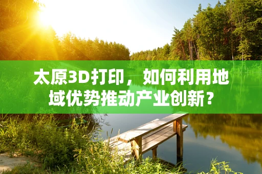 太原3D打印，如何利用地域优势推动产业创新？