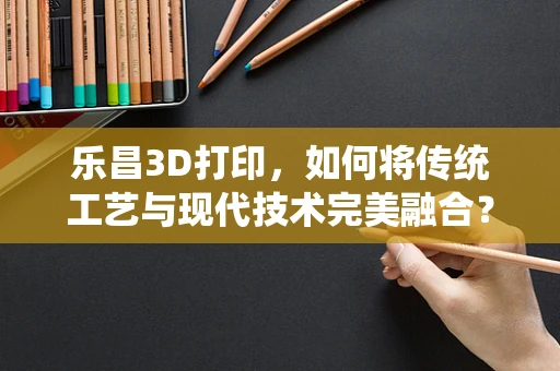 乐昌3D打印，如何将传统工艺与现代技术完美融合？