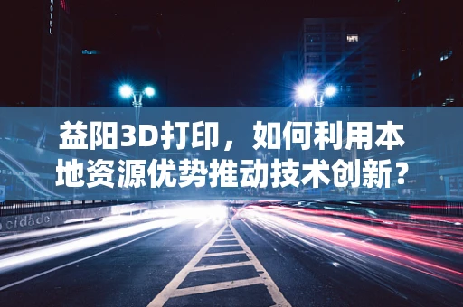 益阳3D打印，如何利用本地资源优势推动技术创新？