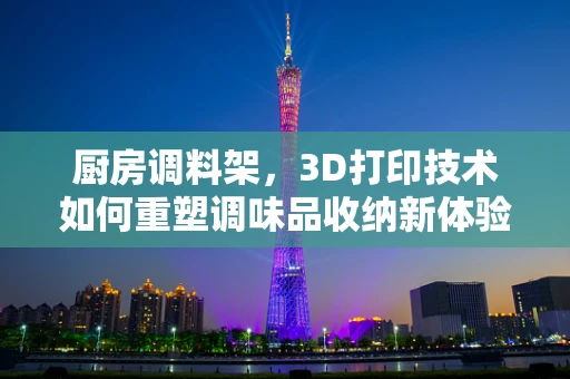 厨房调料架，3D打印技术如何重塑调味品收纳新体验？