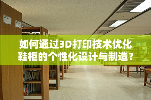 如何通过3D打印技术优化鞋柜的个性化设计与制造？