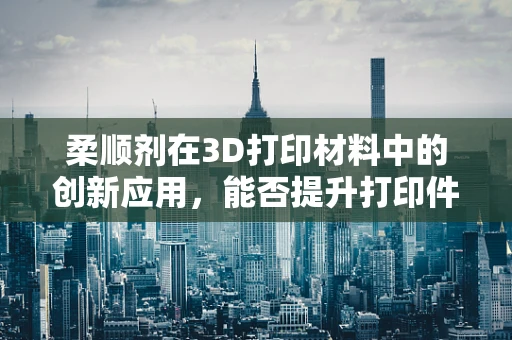 柔顺剂在3D打印材料中的创新应用，能否提升打印件的柔韧性和耐用性？
