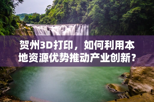 贺州3D打印，如何利用本地资源优势推动产业创新？