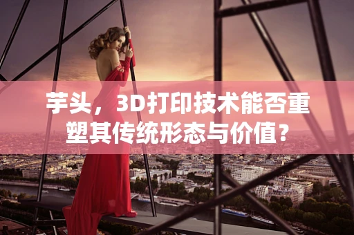 芋头，3D打印技术能否重塑其传统形态与价值？