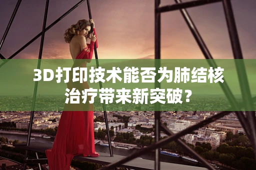 3D打印技术能否为肺结核治疗带来新突破？