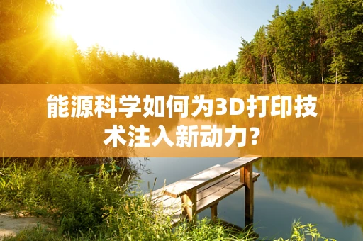 能源科学如何为3D打印技术注入新动力？