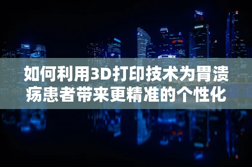 如何利用3D打印技术为胃溃疡患者带来更精准的个性化治疗？