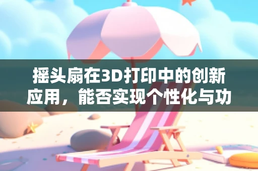 摇头扇在3D打印中的创新应用，能否实现个性化与功能性的完美融合？