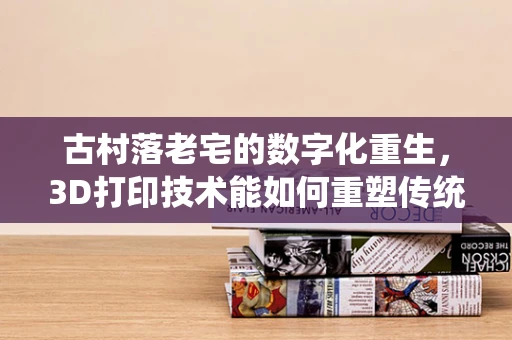 古村落老宅的数字化重生，3D打印技术能如何重塑传统建筑魅力？