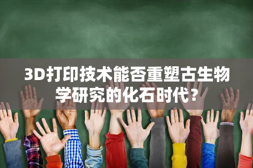 3D打印技术能否重塑古生物学研究的化石时代？