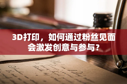 3D打印，如何通过粉丝见面会激发创意与参与？
