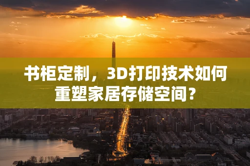 书柜定制，3D打印技术如何重塑家居存储空间？