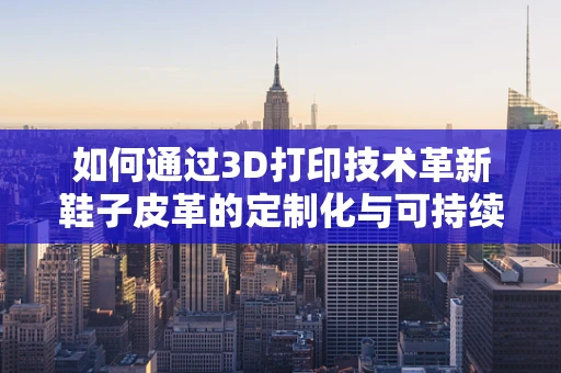如何通过3D打印技术革新鞋子皮革的定制化与可持续性？