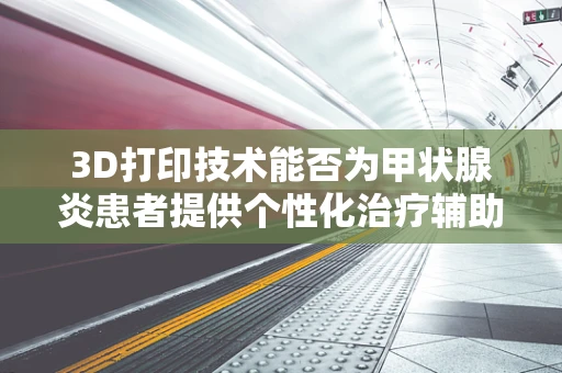 3D打印技术能否为甲状腺炎患者提供个性化治疗辅助工具？