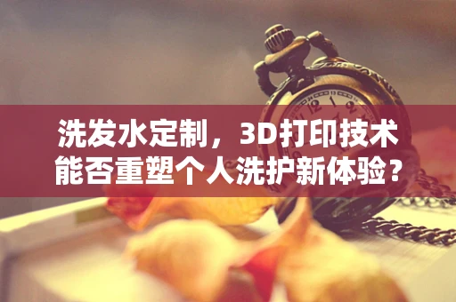 洗发水定制，3D打印技术能否重塑个人洗护新体验？