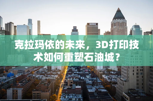 克拉玛依的未来，3D打印技术如何重塑石油城？