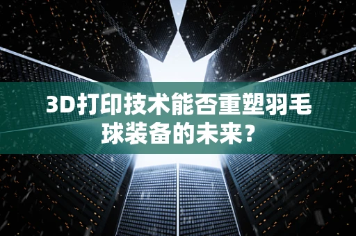 3D打印技术能否重塑羽毛球装备的未来？