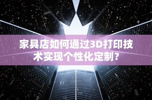 家具店如何通过3D打印技术实现个性化定制？