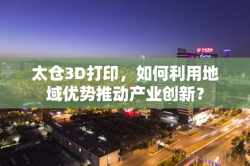 太仓3D打印，如何利用地域优势推动产业创新？