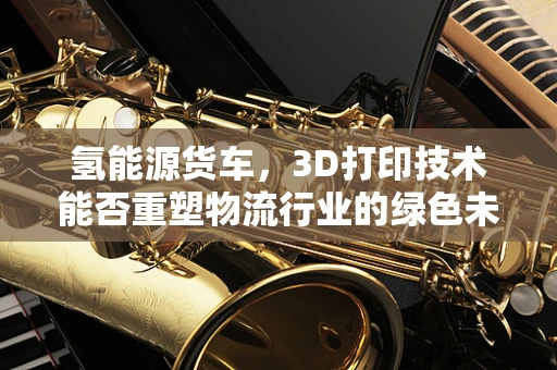 氢能源货车，3D打印技术能否重塑物流行业的绿色未来？