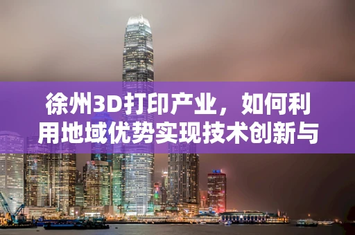 徐州3D打印产业，如何利用地域优势实现技术创新与产业升级？