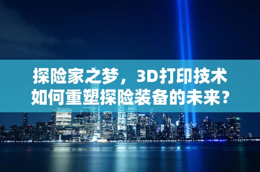 探险家之梦，3D打印技术如何重塑探险装备的未来？