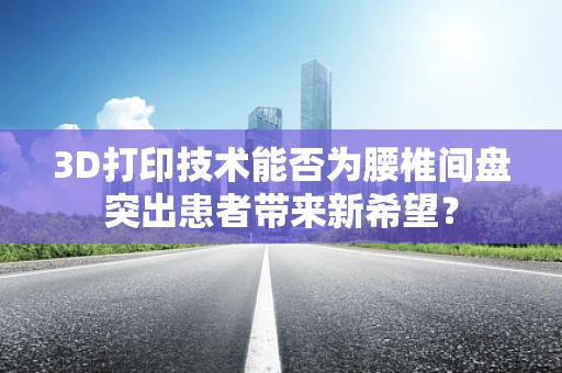3D打印技术能否为腰椎间盘突出患者带来新希望？