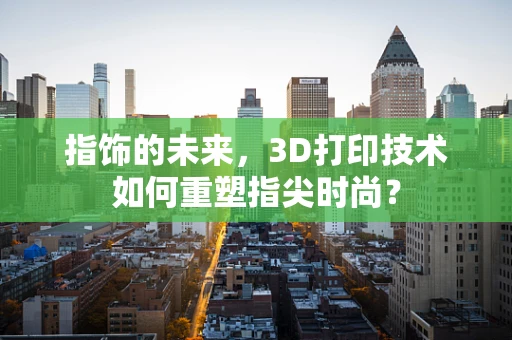 指饰的未来，3D打印技术如何重塑指尖时尚？
