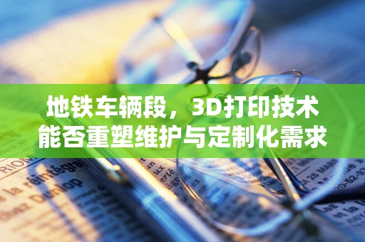 地铁车辆段，3D打印技术能否重塑维护与定制化需求？