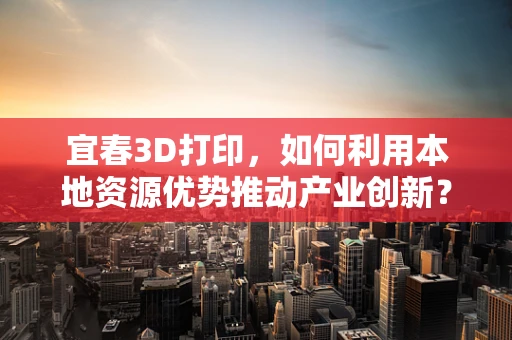 宜春3D打印，如何利用本地资源优势推动产业创新？