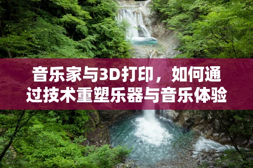 音乐家与3D打印，如何通过技术重塑乐器与音乐体验？