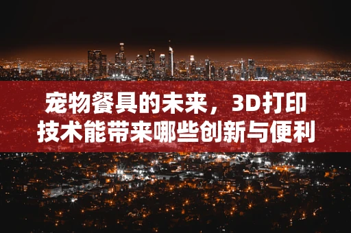 宠物餐具的未来，3D打印技术能带来哪些创新与便利？